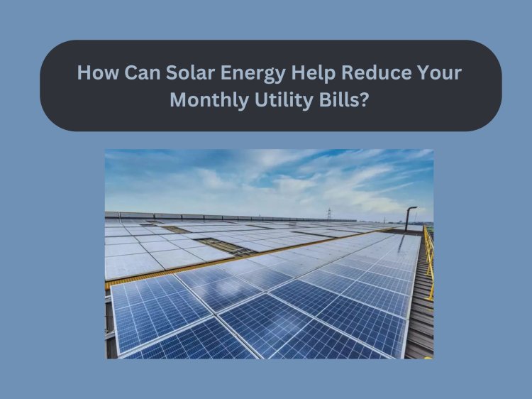How Can Solar Energy Help Reduce Your Monthly Utility Bills?