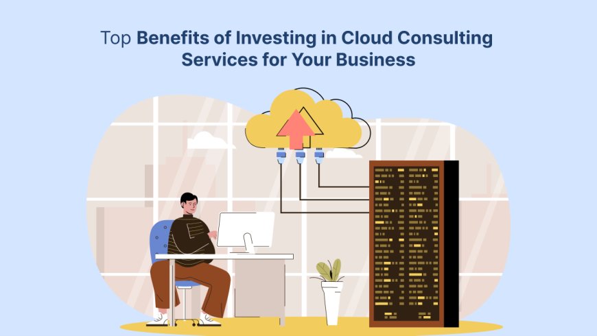 Top Benefits of Investing in Cloud Consulting Services for Your Business